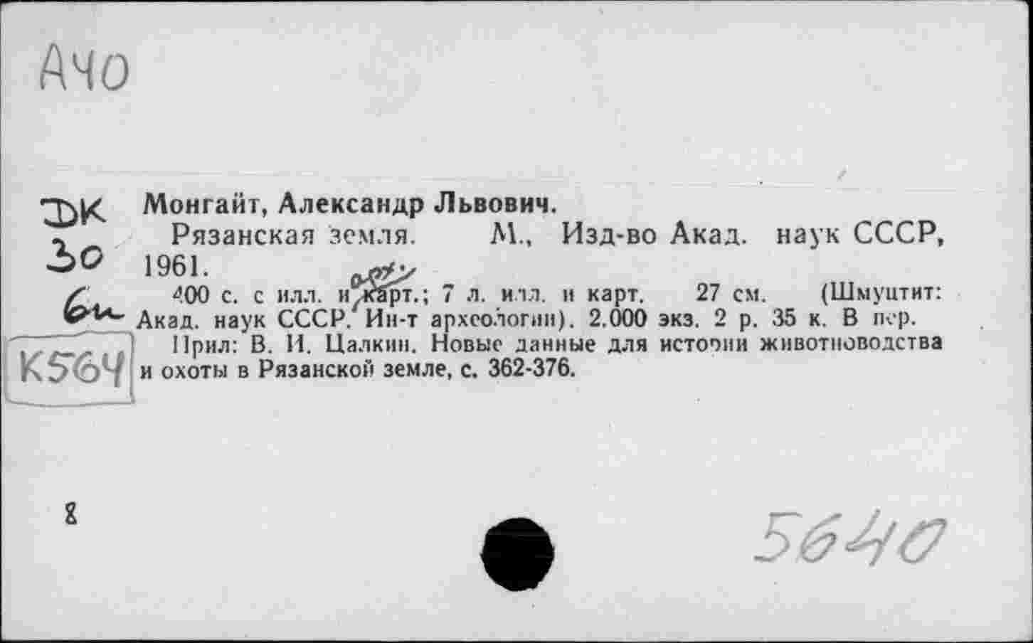 ﻿Ачо
Монгайт, Александр Львович.
- Рязанская земля. М., Изд-во Акад, наук СССР, ‘->0 1961.
Z 400 с. с илл. илйрт.; 7 л. илл. и карт. 27 см. (Шмуцтит: Акад, наук СССР. Ин-т археологии). 2.000 экз. 2 р. 35 к. В пер.
,	~ ~ ) Прил: В. И. Цалкнн. Новые данные для истории животноводства
і Э 1 и охоты в Рязанской земле, с. 362-376.
2
56^б>